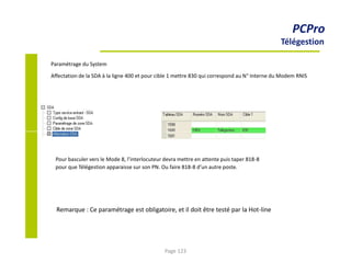 PCPro
Télégestion
Paramétrage du System
Affectation de la SDA à la ligne 400 et pour cible 1 mettre 830 qui correspond au N° Interne du Modem RNIS
Pour basculer vers le Mode 8, l’interlocuteur devra mettre en attente puis taper 818-8
pour que Télégestion apparaisse sur son PN. Ou faire 818-8 d’un autre poste.
Remarque : Ce paramétrage est obligatoire, et il doit être testé par la Hot-line
Page 123
 
