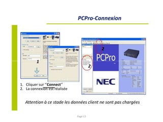 PCPro-Connexion
2
1
2
1. Cliquer sur ‘’Connect’’
2. La connexion est réalisée
Attention à ce stade les données client ne sont pas chargées
Page 13
 