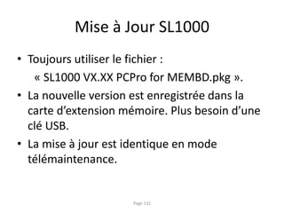 Mise à Jour SL1000
• Toujours utiliser le fichier :
« SL1000 VX.XX PCPro for MEMBD.pkg ».
• La nouvelle version est enregistrée dans la
carte d’extension mémoire. Plus besoin d’une
clé USB.
• La mise à jour est identique en mode
télémaintenance.
Page 132
 