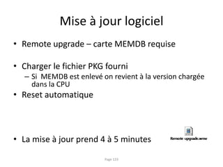 Mise à jour logiciel
• Remote upgrade – carte MEMDB requise
• Charger le fichier PKG fourni
– Si MEMDB est enlevé on revient à la version chargée
dans la CPU
• Reset automatique
• La mise à jour prend 4 à 5 minutes
Page 133
 