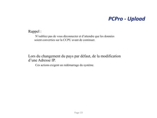 PCPro - Upload
Rappel :
N’oubliez pas de vous déconnecter et d’attendre que les données
soient converties sur la CCPU avant de continuer.
Lors du changement du pays par défaut, de la modification
d’une Adresse IP.
Ces actions exigent un redémarrage du système.
Page 19
 