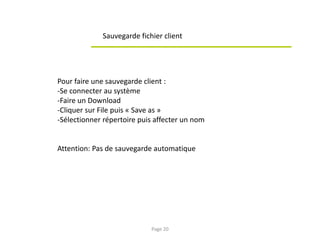 Sauvegarde fichier client
Pour faire une sauvegarde client :
-Se connecter au système
-Faire un Download
-Cliquer sur File puis « Save as »
-Sélectionner répertoire puis affecter un nom
Attention: Pas de sauvegarde automatique
Page 20
 