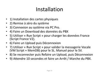 Installation
• 1) Installation des cartes physiques
• 2) Remise à zéro du système
• 3) Connexion au système via PC Pro.
• 4) Faire un Download des données du PBX
• 5) Utiliser « Run Script » pour charger les données France
(Script France V2).
• 6) Faire un Upload puis Déconnexion
• 7) Utiliser « Run Script » pour valider la messagerie Vocale
(VM Script + MemDB) pour le SL. Manuel pour le SV.
• 8) Se reconnecter puis Refaire un Upload, puis Déconnexion
• 9) Attendre 10 secondes et faire un Arrêt / Marche du PBX.
Page 23
 