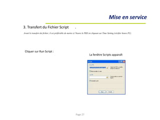 La fenêtre Scripts apparaît
Mise en service
3. Transfert du Fichier Script .
Avant le transfert du fichier, il est préférable de mettre à l’heure le PBX en cliquant sur Time Setting (vérifier heure PC)
Cliquer sur Run Script :
Page 27
 