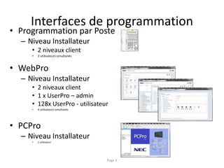 Interfaces de programmation
• Programmation par Poste
– Niveau Installateur
• 2 niveaux client
• 2 utilisateurs simultanés
• WebPro
– Niveau Installateur
• 2 niveaux client
• 1 x UserPro – admin
• 128x UserPro - utilisateur
• 4 utilisateurs simultanés
• PCPro
– Niveau Installateur
• 1 utilisateur
Page 3
 