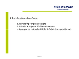 Mise en service
(Transfert du Script)
J. Tests fonctionnels du Script.
a. Faire le 0 pour prise de Ligne
b. Faire le 9, le poste PO 200 doit sonner
c. Appuyer sur la touche H-P, le H-P doit être opérationnel.
Page 31
 