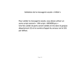Validation de la messagerie vocale « InMail »
Pour valider la messagerie vocale, vous devez utiliser un
autre script nommé « VM script + MEMDB.pcs »
Une fois validé 16 ports seront validés et mis dans le gropue
département 32 et le numéro d’appel du serveur est le 555
par défaut.
Page 32
 
