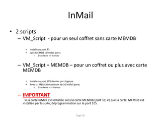 InMail
• 2 scripts
– VM_Script - pour un seul coffret sans carte MEMDB
• Installe au port 33
• sans MEMDB 8 InMail ports
– 2 hardware + 6 licencés
– VM_Script + MEMDB – pour un coffret ou plus avec carte
MEMDB
• Installe au port 105 dernier port logique
• Avec la MEMDB maximum de 16 InMail ports
– 2 hardware + 14 licencés
– IMPORTANT
Si la carte InMail est installée sans la carte MEMDB (port 33) et que la carte MEMDB est
installée par la suite, déprogrammation sur le port 105.
Page 36
 