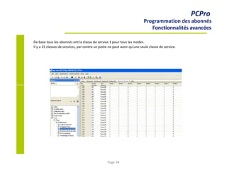 PCPro
Programmation des abonnés
Fonctionnalités avancées
De base tous les abonnés ont la classe de service 1 pour tous les modes.
Il y a 15 classes de services, par contre un poste ne peut avoir qu’une seule classe de service.
Page 44
 
