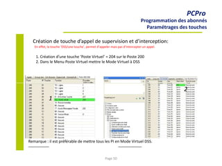 PCPro
Programmation des abonnés
Paramétrages des touches
Création de touche d’appel de supervision et d’interception:
En effet, la touche ‘DSS/une touche’, permet d’appeler mais pas d’intercepter un appel.
1. Création d’une touche ‘Poste Virtuel’ = 204 sur le Poste 200
2. Dans le Menu Poste Virtuel mettre le Mode Virtuel à DSS
2
1
Remarque : il est préférable de mettre tous les PI en Mode Virtuel DSS.
Page 50
 