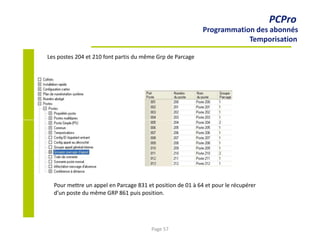 PCPro
Programmation des abonnés
Temporisation
Les postes 204 et 210 font partis du même Grp de Parcage
Pour mettre un appel en Parcage 831 et position de 01 à 64 et pour le récupérer
d’un poste du même GRP 861 puis position.
Page 57
 