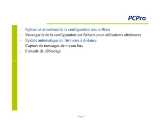 −
−
−
−
−
Upload et download de la configuration des coffrets
Sauvegarde de la configuration sur fichiers pour utilisations ultérieures
Update automatique du firmware à distance
Capture de messages de niveau bas
Console de déblocage
PCPro
Page 7
 