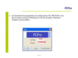 PCPro
Au lancement du programme de configuration SL1100 PcPro vous
devez entrer un nom d’utilisateur et un mot de passe. Plusieurs
comptes sont possibles.
tech
12345678
Page 8
 