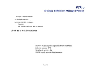 PCPro
Musique d’attente et Message d’Accueil
1 Musique d’attente intégrée
99 Messages d’accueil
Administration des messages :
Par poste
par Transfert de fichier .wav via WebPro
Choix de la musique attente
Interne : musique préenregistrée et non modifiable
Externe: Jack sur CPU
Tonalité de service : Bip
VMDB : music attente téléchargeable.
Page 91
 