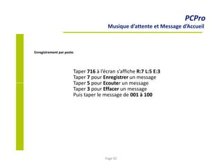 PCPro
Musique d’attente et Message d’Accueil
Enregistrement par poste:
Taper 716 à l’écran s’affiche R:7 L:5 E:3
Taper 7 pour Enregistrer un message
Taper 5 pour Ecouter un message
Taper 3 pour Effacer un message
Puis taper le message de 001 à 100
Page 92
 