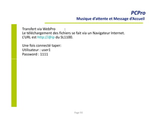 PCPro
Musique d’attente et Message d’Accueil
Transfert via WebPro :
Le téléchargement des fichiers se fait via un Navigateur Internet.
L’URL est http://@ip du SL1100.
Une fois connecté taper:
Utilisateur : user1
Password : 1111
Page 93
 