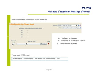 a b
PCPro
Musique d’attente et Message d’Accueil
3. Téléchargement des fichiers pour Accueil des MEVO
c
a. Indiquer le message
b. Chercher le fichier puis Upload
c. Sélectionner le poste
Format Audio CCiTT A-law :
• Bit Rate 64kbps ; Echantillonnage 8 bits ; Mono; Taux échantillonnage 8 KHz
Page 96
 