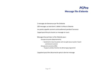 PCPro
Message file d’attente
2 messages de bienvenue par file d’attente
100 messages au total dont 1 dédié à la Music d’attente
Les postes appelés sonnent continuellement pendant l’annonce
L’appel peut être pris durant un message en cours
Message d’accueil dans la file d’attente pour :
Groupes de poste (départements)
- Seulement si tous les postes sont occupés (aucun poste n’ayant
commencé à sonner)
Groupes de sonneries (IRG)
- Toujours activée, fonction du démarrage programmé
L’appelant peut être déconnecté après le dernier message
Page 97
 
