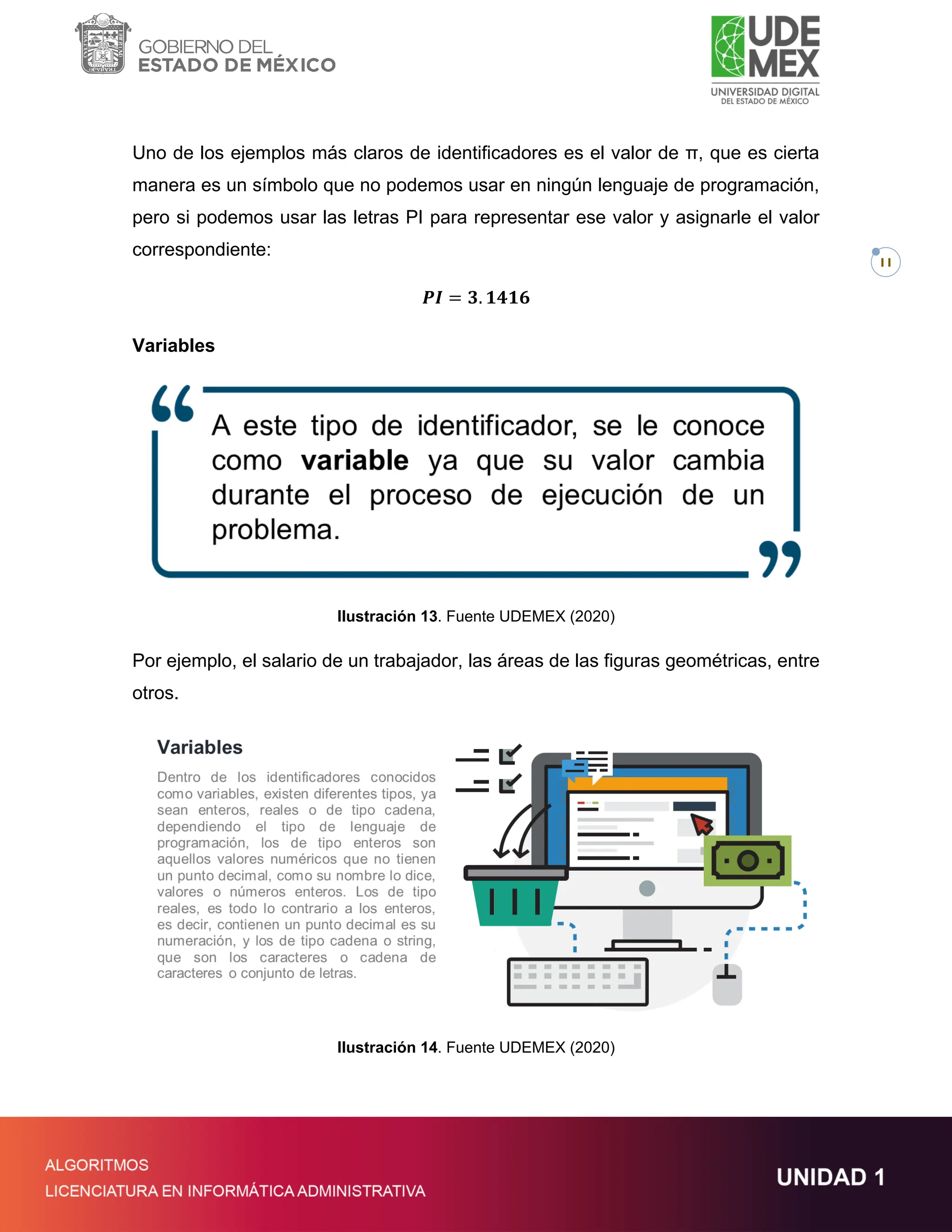 11
Uno de los ejemplos más claros de identificadores es el valor de π, que es cierta
manera es un símbolo que no podemos usar en ningún lenguaje de programación,
pero si podemos usar las letras PI para representar ese valor y asignarle el valor
correspondiente:
𝑷𝑰 = 𝟑. 𝟏𝟒𝟏𝟔
Variables
Ilustración 13. Fuente UDEMEX (2020)
Por ejemplo, el salario de un trabajador, las áreas de las figuras geométricas, entre
otros.
Ilustración 14. Fuente UDEMEX (2020)
 