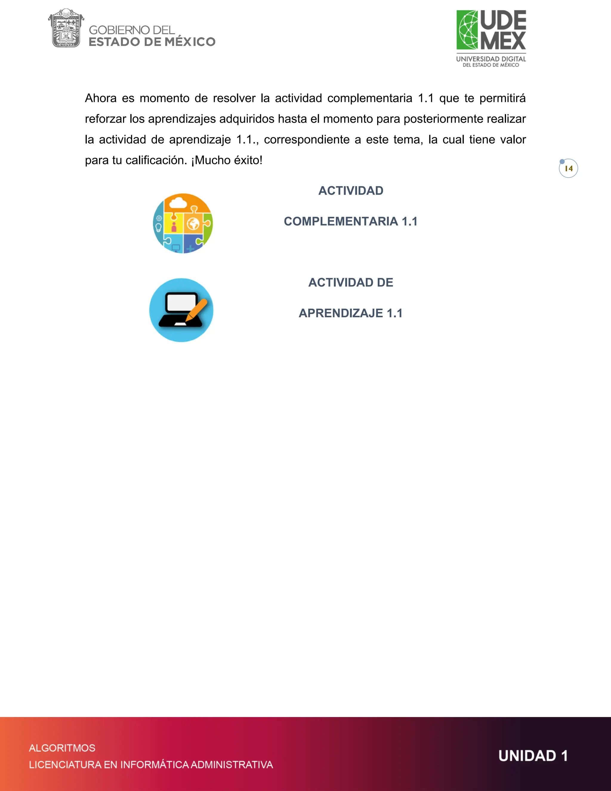 14
Ahora es momento de resolver la actividad complementaria 1.1 que te permitirá
reforzar los aprendizajes adquiridos hasta el momento para posteriormente realizar
la actividad de aprendizaje 1.1., correspondiente a este tema, la cual tiene valor
para tu calificación. ¡Mucho éxito!
ACTIVIDAD
COMPLEMENTARIA 1.1
ACTIVIDAD DE
APRENDIZAJE 1.1
 