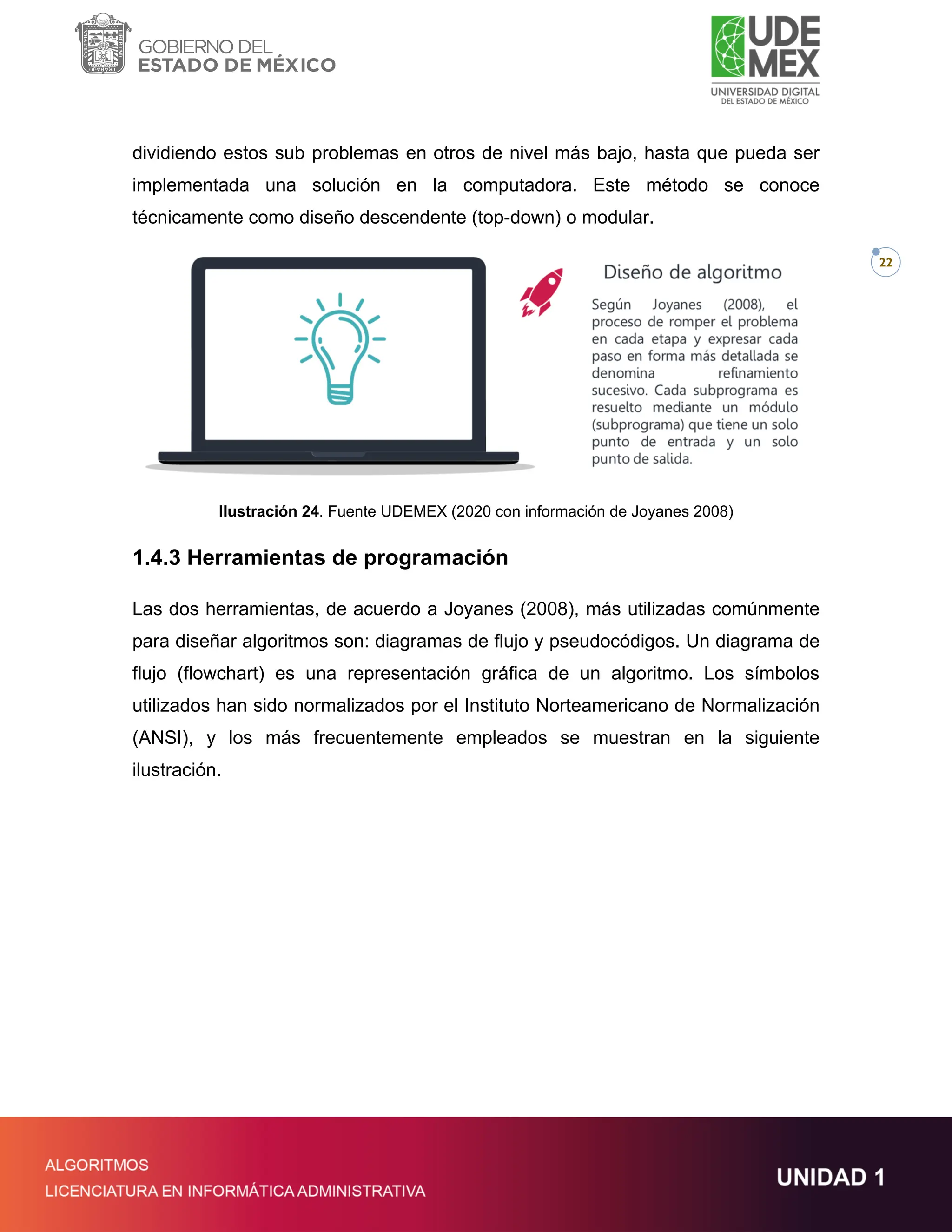 22
dividiendo estos sub problemas en otros de nivel más bajo, hasta que pueda ser
implementada una solución en la computadora. Este método se conoce
técnicamente como diseño descendente (top-down) o modular.
Ilustración 24. Fuente UDEMEX (2020 con información de Joyanes 2008)
1.4.3 Herramientas de programación
Las dos herramientas, de acuerdo a Joyanes (2008), más utilizadas comúnmente
para diseñar algoritmos son: diagramas de flujo y pseudocódigos. Un diagrama de
flujo (flowchart) es una representación gráfica de un algoritmo. Los símbolos
utilizados han sido normalizados por el Instituto Norteamericano de Normalización
(ANSI), y los más frecuentemente empleados se muestran en la siguiente
ilustración.
 