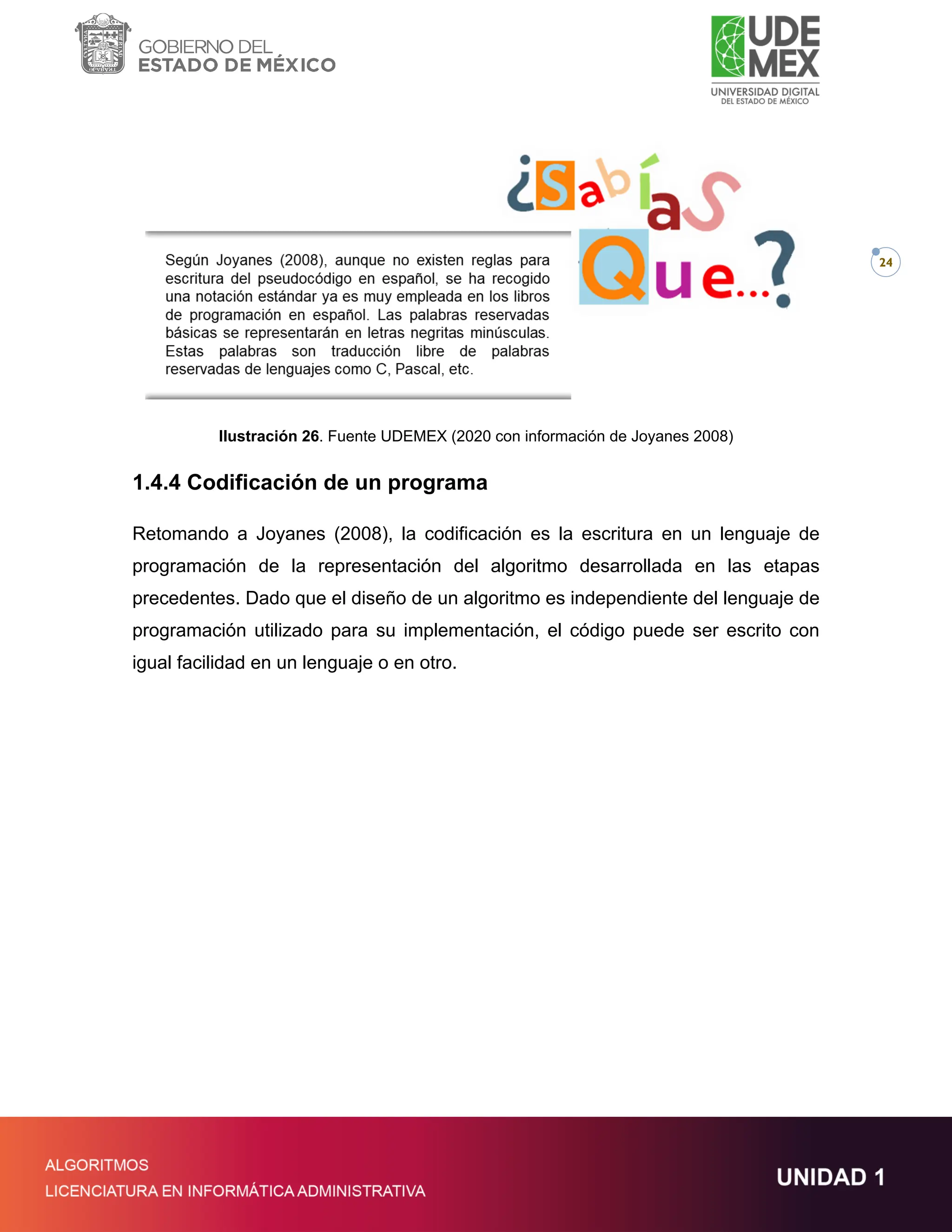 24
Ilustración 26. Fuente UDEMEX (2020 con información de Joyanes 2008)
1.4.4 Codificación de un programa
Retomando a Joyanes (2008), la codificación es la escritura en un lenguaje de
programación de la representación del algoritmo desarrollada en las etapas
precedentes. Dado que el diseño de un algoritmo es independiente del lenguaje de
programación utilizado para su implementación, el código puede ser escrito con
igual facilidad en un lenguaje o en otro.
 