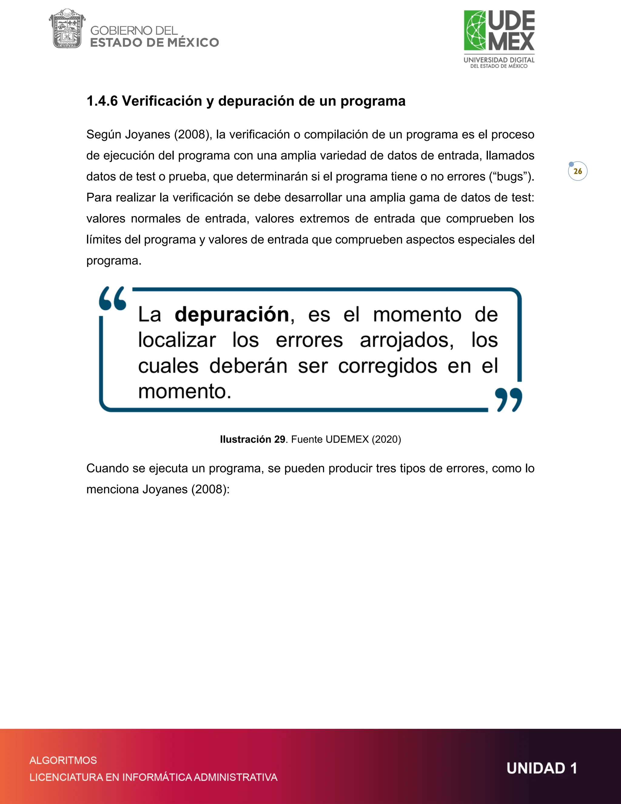 26
1.4.6 Verificación y depuración de un programa
Según Joyanes (2008), la verificación o compilación de un programa es el proceso
de ejecución del programa con una amplia variedad de datos de entrada, llamados
datos de test o prueba, que determinarán si el programa tiene o no errores (“bugs”).
Para realizar la verificación se debe desarrollar una amplia gama de datos de test:
valores normales de entrada, valores extremos de entrada que comprueben los
límites del programa y valores de entrada que comprueben aspectos especiales del
programa.
Ilustración 29. Fuente UDEMEX (2020)
Cuando se ejecuta un programa, se pueden producir tres tipos de errores, como lo
menciona Joyanes (2008):
 