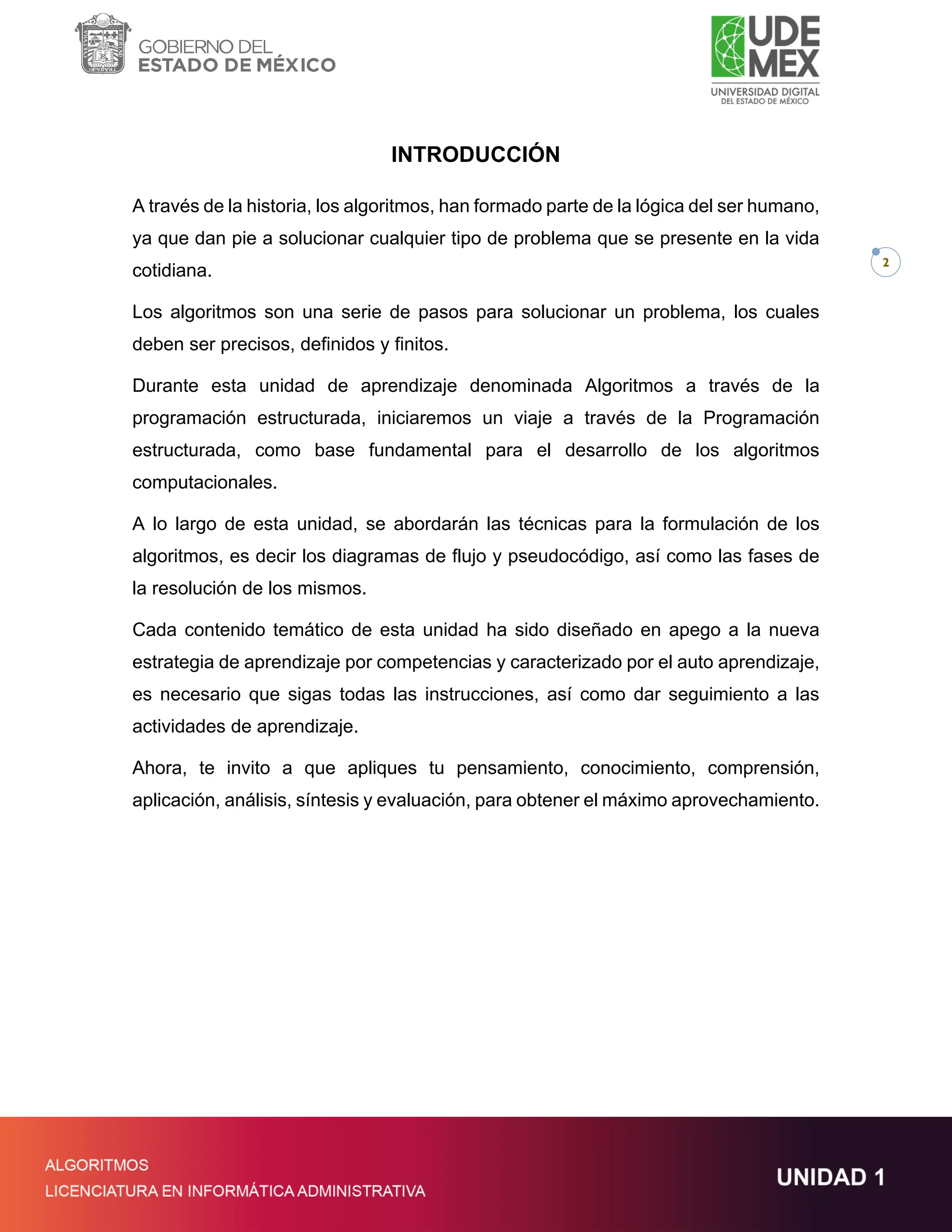 2
INTRODUCCIÓN
A través de la historia, los algoritmos, han formado parte de la lógica del ser humano,
ya que dan pie a solucionar cualquier tipo de problema que se presente en la vida
cotidiana.
Los algoritmos son una serie de pasos para solucionar un problema, los cuales
deben ser precisos, definidos y finitos.
Durante esta unidad de aprendizaje denominada Algoritmos a través de la
programación estructurada, iniciaremos un viaje a través de la Programación
estructurada, como base fundamental para el desarrollo de los algoritmos
computacionales.
A lo largo de esta unidad, se abordarán las técnicas para la formulación de los
algoritmos, es decir los diagramas de flujo y pseudocódigo, así como las fases de
la resolución de los mismos.
Cada contenido temático de esta unidad ha sido diseñado en apego a la nueva
estrategia de aprendizaje por competencias y caracterizado por el auto aprendizaje,
es necesario que sigas todas las instrucciones, así como dar seguimiento a las
actividades de aprendizaje.
Ahora, te invito a que apliques tu pensamiento, conocimiento, comprensión,
aplicación, análisis, síntesis y evaluación, para obtener el máximo aprovechamiento.
 