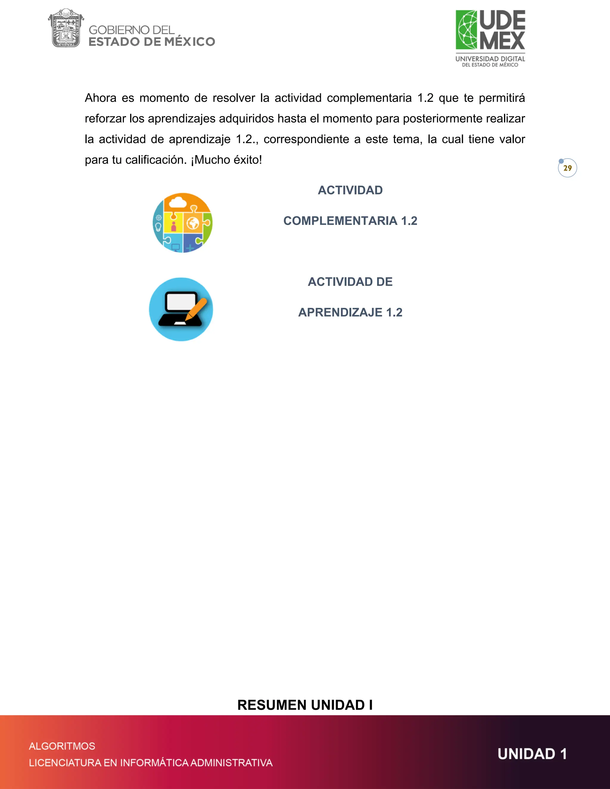 29
Ahora es momento de resolver la actividad complementaria 1.2 que te permitirá
reforzar los aprendizajes adquiridos hasta el momento para posteriormente realizar
la actividad de aprendizaje 1.2., correspondiente a este tema, la cual tiene valor
para tu calificación. ¡Mucho éxito!
ACTIVIDAD
COMPLEMENTARIA 1.2
ACTIVIDAD DE
APRENDIZAJE 1.2
RESUMEN UNIDAD I
 