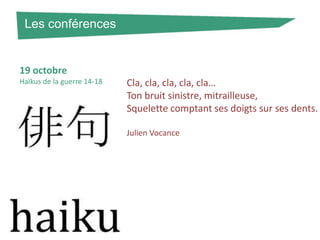 Les conférences

19 octobre
Haïkus de la guerre 14-18

Cla, cla, cla, cla, cla…
Ton bruit sinistre, mitrailleuse,
Squelette comptant ses doigts sur ses dents.
Julien Vocance

 