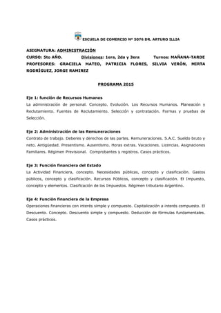 ESCUELA DE COMERCIO Nº 5076 DR. ARTURO ILLIA
ASIGNATURA: ADMINISTRACIÓN
CURSO: 5to AÑO. Divisiones: 1era, 2da y 3era Turnos: MAÑANA-TARDE
PROFESORES: GRACIELA MATEO, PATRICIA FLORES, SILVIA VERÓN, MIRTA
RODRÍGUEZ, JORGE RAMIREZ
PROGRAMA 2015
Eje 1: función de Recursos Humanos
La administración de personal. Concepto. Evolución. Los Recursos Humanos. Planeación y
Reclutamiento. Fuentes de Reclutamiento. Selección y contratación. Formas y pruebas de
Selección.
Eje 2: Administración de las Remuneraciones
Contrato de trabajo. Deberes y derechos de las partes. Remuneraciones. S.A.C. Sueldo bruto y
neto. Antigüedad. Presentismo. Ausentismo. Horas extras. Vacaciones. Licencias. Asignaciones
Familiares. Régimen Previsional. Comprobantes y registros. Casos prácticos.
Eje 3: Función financiera del Estado
La Actividad Financiera, concepto. Necesidades públicas, concepto y clasificación. Gastos
públicos, concepto y clasificación. Recursos Públicos, concepto y clasificación. El Impuesto,
concepto y elementos. Clasificación de los Impuestos. Régimen tributario Argentino.
Eje 4: Función financiera de la Empresa
Operaciones financieras con interés simple y compuesto. Capitalización a interés compuesto. El
Descuento. Concepto. Descuento simple y compuesto. Deducción de fórmulas fundamentales.
Casos prácticos.
 