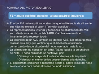 FORMULA DEL FACTOR EQUILIBRIO:
FE = altura subárbol derecho - altura subárbol izquierdo;
 El árbol AVL esta equilibrado siempre que la diferencia de altura de
sus hijos no exceda el valor 1 (en valor absoluto).
 La representaciones, interfaz y funciones de abstracción del AVL
son idénticas a las de un árbol ABB. Cambia levemente el
invariante de la representación.
 La inserción de un AVL también es idéntica ABB. Sin embargo tras
realizar esta, hay que verificar que el árbol este equilibrado
comenzando desde el padre del nodo insertado hasta la raíz.
 La eliminación de nodos en un árbol AVL es igual a la de un árbol
de ABB. El nodo eliminado se sustituye por:
* O bien por el mayor de los descendientes a la izquierda.
* O bien por el menor de los descendientes a la derecha.
 El equilibrado comienza a realizarse desde el padre inicial del nodo
seleccionado para cubrir el hueco del nodo eliminado.
 