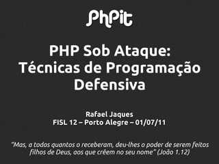 PHP Sob Ataque:
  Técnicas de Programação
         Defensiva
                        Rafael Jaques
              FISL 12 – Porto Alegre – 01/07/11


“Mas, a todos quantos o receberam, deu-lhes o poder de serem feitos
      filhos de Deus, aos que crêem no seu nome” (João 1.12)
 