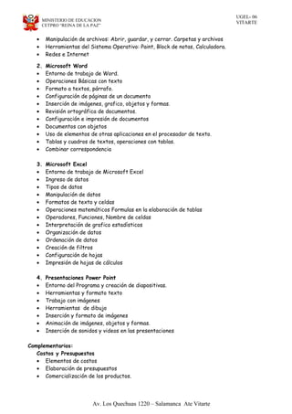 UGEL- 06
VITARTEMINISTERIO DE EDUCACION
CETPRO “REINA DE LA PAZ”
• Manipulación de archivos: Abrir, guardar, y cerrar. Carpetas y archivos
• Herramientas del Sistema Operativo: Paint, Block de notas, Calculadora.
• Redes e Internet
2. Microsoft Word
• Entorno de trabajo de Word.
• Operaciones Básicas con texto
• Formato a textos, párrafo.
• Configuración de páginas de un documento
• Inserción de imágenes, grafico, objetos y formas.
• Revisión ortográfica de documentos.
• Configuración e impresión de documentos
• Documentos con objetos
• Uso de elementos de otras aplicaciones en el procesador de texto.
• Tablas y cuadros de textos, operaciones con tablas.
• Combinar correspondencia
3. Microsoft Excel
• Entorno de trabajo de Microsoft Excel
• Ingreso de datos
• Tipos de datos
• Manipulación de datos
• Formatos de texto y celdas
• Operaciones matemáticos Formulas en la elaboración de tablas
• Operadores, Funciones, Nombre de celdas
• Interpretación de grafico estadísticos
• Organización de datos
• Ordenación de datos
• Creación de filtros
• Configuración de hojas
• Impresión de hojas de cálculos
4. Presentaciones Power Point
• Entorno del Programa y creación de diapositivas.
• Herramientas y formato texto
• Trabajo con imágenes
• Herramientas de dibujo
• Inserción y formato de imágenes
• Animación de imágenes, objetos y formas.
• Inserción de sonidos y videos en las presentaciones
Complementarios:
Costos y Presupuestos
• Elementos de costos
• Elaboración de presupuestos
• Comercialización de los productos.
Av. Los Quechuas 1220 – Salamanca Ate Vitarte
 
