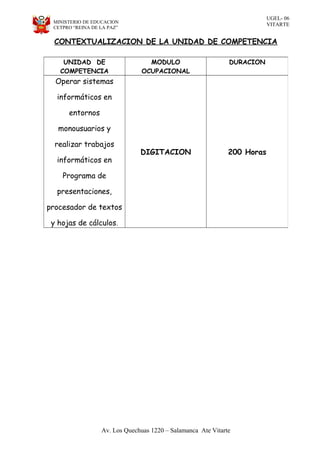 UGEL- 06
VITARTEMINISTERIO DE EDUCACION
CETPRO “REINA DE LA PAZ”
CONTEXTUALIZACION DE LA UNIDAD DE COMPETENCIA
Av. Los Quechuas 1220 – Salamanca Ate Vitarte
UNIDAD DE
COMPETENCIA
MODULO
OCUPACIONAL
DURACION
Operar sistemas
informáticos en
entornos
monousuarios y
realizar trabajos
informáticos en
Programa de
presentaciones,
procesador de textos
y hojas de cálculos.
DIGITACION 200 Horas
 