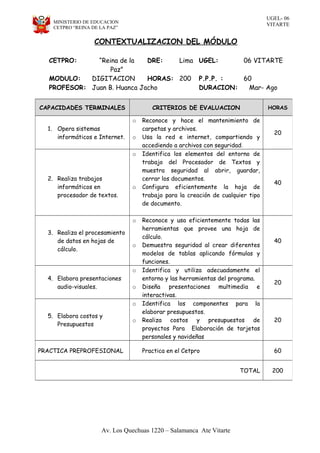 UGEL- 06
VITARTEMINISTERIO DE EDUCACION
CETPRO “REINA DE LA PAZ”
CONTEXTUALIZACION DEL MÓDULO
Av. Los Quechuas 1220 – Salamanca Ate Vitarte
CETPRO: “Reina de la
Paz”
DRE: Lima UGEL: 06 VITARTE
MODULO: DIGITACION HORAS: 200 P.P.P. : 60
PROFESOR: Juan B. Huanca Jacho DURACION: Mar- Ago
CAPACIDADES TERMINALES CRITERIOS DE EVALUACION HORAS
1. Opera sistemas
informáticos e Internet.
o Reconoce y hace el mantenimiento de
carpetas y archivos.
o Usa la red e internet, compartiendo y
accediendo a archivos con seguridad.
20
2. Realiza trabajos
informáticos en
procesador de textos.
o Identifica los elementos del entorno de
trabajo del Procesador de Textos y
muestra seguridad al abrir, guardar,
cerrar los documentos.
o Configura eficientemente la hoja de
trabajo para la creación de cualquier tipo
de documento.
40
3. Realiza el procesamiento
de datos en hojas de
cálculo.
o Reconoce y usa eficientemente todas las
herramientas que provee una hoja de
cálculo.
o Demuestra seguridad al crear diferentes
modelos de tablas aplicando fórmulas y
funciones.
40
4. Elabora presentaciones
audio-visuales.
o Identifica y utiliza adecuadamente el
entorno y las herramientas del programa.
o Diseña presentaciones multimedia e
interactivas.
20
5. Elabora costos y
Presupuestos
o Identifica los componentes para la
elaborar presupuestos.
o Realiza costos y presupuestos de
proyectos Para Elaboración de tarjetas
personales y navideñas
20
PRACTICA PREPROFESIONAL Practica en el Cetpro 60
TOTAL 200
 