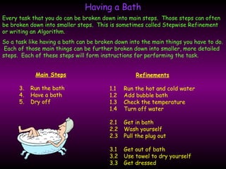 Having a Bath Every task that you do can be broken down into main steps.  Those steps can often be broken down into smaller steps.  This is sometimes called Stepwise Refinement or writing an Algorithm. So a task like having a bath can be broken down into the main things you have to do.  Each of those main things can be further broken down into smaller, more detailed steps.  Each of these steps will form instructions for performing the task. ,[object Object],[object Object],[object Object],[object Object],Refinements 1.1 Run the hot and cold water 1.2 Add bubble bath 1.3 Check the temperature 1.4 Turn off water 2.1 Get in bath 2.2 Wash yourself 2.3 Pull the plug out 3.1 Get out of bath 3.2 Use towel to dry yourself 3.3 Get dressed 