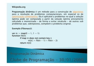 Wikipedia.org

Programação dinâmica é um método para a construção de algoritmos
para a resolução de problemas computacionais, em especial os de
optimização combinatória. Ela é aplicável a problemas no qual a solução
óptima pode ser computada a partir da solução óptima previamente
calculada e memorizada - de forma a evitar recalculo - de outros sub
problemas que, sobrepostos, compõem o problema original.

Exemplo (Fibonacci):

var m := map(0 → 1 1 → 1)
      :           1,
function fib(n)
        if map m does not contain key n
                m[n] := fib(n − 1) + fib(n − 2)
        return m[n]




Programação Dinâmica