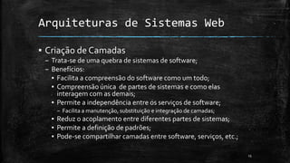 Arquiteturas de Sistemas Web
▪ Criação de Camadas
– Trata-se de uma quebra de sistemas de software;
– Benefícios:
▪ Facilita a compreensão do software como um todo;
▪ Compreensão única de partes de sistemas e como elas
interagem com as demais;
▪ Permite a independência entre os serviços de software;
– Facilita a manutenção, substituição e integração de camadas;
▪ Reduz o acoplamento entre diferentes partes de sistemas;
▪ Permite a definição de padrões;
▪ Pode-se compartilhar camadas entre software, serviços, etc.;
15
 
