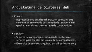 Arquitetura de Sistemas Web
▪ Cliente
– Representa uma entidade (hardware, software) que
consome os serviços de outra entidade servidora, em
geral através do uso de uma rede de computadores;
▪ Servidor
– Sistema de computação centralizada que fornece
serviços para clientes em uma rede de computadores;
– Exemplos de serviços: arquivos, e-mail, software, etc.;
25
 