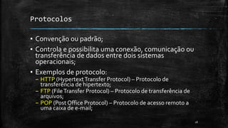 Protocolos
▪ Convenção ou padrão;
▪ Controla e possibilita uma conexão, comunicação ou
transferência de dados entre dois sistemas
operacionais;
▪ Exemplos de protocolo:
– HTTP (HypertextTransfer Protocol) – Protocolo de
transferência de hipertexto;
– FTP (FileTransfer Protocol) – Protocolo de transferência de
arquivos;
– POP (Post Office Protocol) – Protocolo de acesso remoto a
uma caixa de e-mail;
28
 