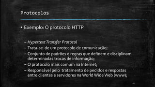 Protocolos
▪ Exemplo: O protocolo HTTP
– HypertextTransfer Protocol
– Trata-se de um protocolo de comunicação;
– Conjunto de padrões e regras que definem e disciplinam
determinadas trocas de informação;
– O protocolo mais comum na Internet;
– Responsável pelo tratamento de pedidos e respostas
entre clientes e servidores naWorld WideWeb (www);
29
 