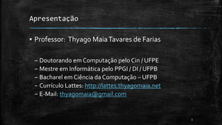 Apresentação
▪ Professor: Thyago MaiaTavares de Farias
– Doutorando em Computação pelo Cin / UFPE
– Mestre em Informática pelo PPGI / DI / UFPB
– Bacharel em Ciência da Computação – UFPB
– Currículo Lattes: http://lattes.thyagomaia.net
– E-Mail: thyagomaia@gmail.com
3
 