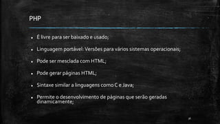 PHP
 É livre para ser baixado e usado;
 Linguagem portável:Versões para vários sistemas operacionais;
 Pode ser mesclada com HTML;
 Pode gerar páginas HTML;
 Sintaxe similar a linguagens como C e Java;
 Permite o desenvolvimento de páginas que serão geradas
dinamicamente;
36
 