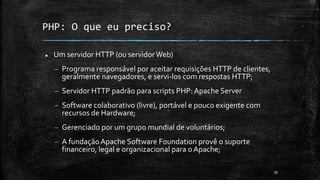 PHP: O que eu preciso?
 Um servidor HTTP (ou servidorWeb)
– Programa responsável por aceitar requisições HTTP de clientes,
geralmente navegadores, e servi-los com respostas HTTP;
– Servidor HTTP padrão para scripts PHP: Apache Server
– Software colaborativo (livre), portável e pouco exigente com
recursos de Hardware;
– Gerenciado por um grupo mundial de voluntários;
– A fundaçãoApache Software Foundation provê o suporte
financeiro, legal e organizacional para o Apache;
39
 