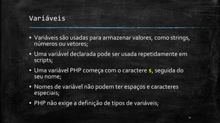 Variáveis
▪ Variáveis são usadas para armazenar valores, como strings,
números ou vetores;
▪ Uma variável declarada pode ser usada repetidamente em
scripts;
▪ Uma variável PHP começa com o caractere $, seguida do
seu nome;
▪ Nomes de variável não podem ter espaços e caracteres
especiais;
▪ PHP não exige a definição de tipos de variáveis;
11
 