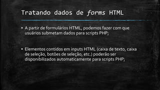 Tratando dados de forms HTML
▪ A partir de formulários HTML, podemos fazer com que
usuários submetam dados para scripts PHP;
▪ Elementos contidos em inputs HTML (caixa de texto, caixa
de seleção, botões de seleção, etc.) poderão ser
disponibilizados automaticamente para scripts PHP;
 