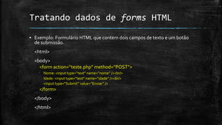 Tratando dados de forms HTML
▪ Exemplo: Formulário HTML que contem dois campos de texto e um botão
de submissão.
<html>
<body>
<form action=“teste.php” method=“POST”>
Nome: <input type=“text” name=“nome” /><br/>
Idade: <input type=“text” name=“idade” /><br/>
<input type=“Submit” value=“Enviar” />
</form>
</body>
</html>
 