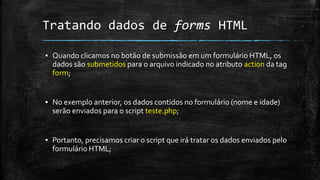 Tratando dados de forms HTML
▪ Quando clicamos no botão de submissão em um formulário HTML, os
dados são submetidos para o arquivo indicado no atributo action da tag
form;
▪ No exemplo anterior, os dados contidos no formulário (nome e idade)
serão enviados para o script teste.php;
▪ Portanto, precisamos criar o script que irá tratar os dados enviados pelo
formulário HTML;
 