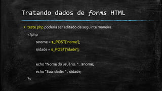Tratando dados de forms HTML
▪ teste.php poderia ser editado da seguinte maneira:
<?php
$nome = $_POST[‘nome’];
$idade = $_POST[‘idade’];
echo “Nome do usuário: ” . $nome;
echo “Sua idade: ” . $idade;
?>
 